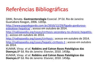 Referências Bibliográficas 
DANI, Renato. Gastroenterologia Essecial. 3ª Ed. Rio de Janeiro: 
Guanabara Koogan, 2006. 1203p. 
http://www.papodegordo.com.br/2010/12/29/figado-gorduroso-esteatose- 
hepatica/ ; acesso em outubro de 2014. 
http://radiopaedia.org/cases/cirrhosis-secondary-to-chronic-hepatitis-b 
; acesso em outubro de 2014. 
http://radiopaedia.org/cases/cirrhosis ; acesso em outubro de 2014. 
http://radiopaedia.org/cases/hepatic-cirrhosis-1 ; acesso em outubro 
de 2014. 
KUMAR, Vinay et al. Robbins and Cotran Bases Patológicas das 
Doenças.8ª Ed. Rio de Janeiro: Elsevier, 2010. 1458p. 
KUMAR, Vinay et al. Robbins and Cotran Bases Patológicas das 
Doenças.8ª Ed. Rio de Janeiro: Elsevier, 2010. 1458p. 
 