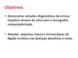 Objetivos 
• Demonstrar achados diagnósticos da cirrose 
hepática através da ultra-som e tomografia 
computadorizada. 
• Abordar aspectos macro e microscópico do 
fígado cirrótico nas doenças alcoólicas e virais. 
 
