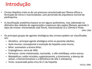 Introdução 
• Cirrose Hepática trata-se de um processo caracterizado por fibrose difusa e 
formação de micro e macronódulos, com perversão da arquitetura normal do 
parênquima. 
• A classificação anatômica baseia-se em alguns parâmetros, mas sobretudo no 
diâmetro dos nódulos de regeneração e espessura dos septos fibrosos, gerando 3 
tipos de cirrose: micronodular (até 3mm), macronodular (3 a 10mm) e mista. 
DANI, 2006 
• Os principais grupos de agentes etiológicos das cirroses podem ser classificados 
em: 
– Alcoólica: principal agente etiológico entre os paciente adultos; 
– Auto-Imunes: conseqüente á evolução da hepatite auto-imune; 
– Biliar: acometem a árvore biliar; 
– Criptogênicas: cerca de 30%; 
– Fármacos: como metotrexato, isoniazida, e alfa-metildopa, entre outras; 
– Metabólicos: estão incluídos a galactossemia, a tirosinemia, a doença de 
wilson, a hemocromatose e a deficiência de alfa-1-antripsina; 
– Virais: ocasionado pelos vírus B e C da hepatite 
VILELA, 2000. 
 