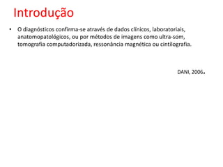 Introdução 
• O diagnósticos confirma-se através de dados clínicos, laboratoriais, 
anatomopatológicos, ou por métodos de imagens como ultra-som, 
tomografia computadorizada, ressonância magnética ou cintilografia. 
DANI, 2006. 
 