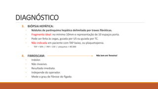 DIAGNÓSTICO
3. BIÓPSIA HEPÁTICA:
◦ Nódulos de parênquima hepático delimitado por traves fibróticas.
◦ Fragmento ideal: no mínimo 10mm e representação de 10 espaços porta.
◦ Pode ser feita às cegas, guiada por US ou guiada por TC.
◦ Não indicada em paciente com TAP baixo, ou plaquetopenia.
◦ TAP < 50% / INR > 130 / plaquetas < 80.000
4. FIBROSCAM:
◦ Indolor.
◦ Não invasivo.
◦ Resultado imediato.
◦ Independe do operador.
◦ Mede o grau de fibrose do fígado.
Não tem em Teresina!
 