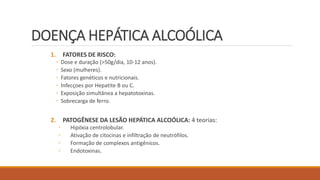 DOENÇA HEPÁTICA ALCOÓLICA
1. FATORES DE RISCO:
◦ Dose e duração (>50g/dia, 10-12 anos).
◦ Sexo (mulheres).
◦ Fatores genéticos e nutricionais.
◦ Infecçoes por Hepatite B ou C.
◦ Exposição simultânea a hepatotoxinas.
◦ Sobrecarga de ferro.
2. PATOGÊNESE DA LESÃO HEPÁTICA ALCOÓLICA: 4 teorias:
◦ Hipóxia centrolobular.
◦ Ativação de citocinas e infiltração de neutrófilos.
◦ Formação de complexos antigênicos.
◦ Endotoxinas.
 