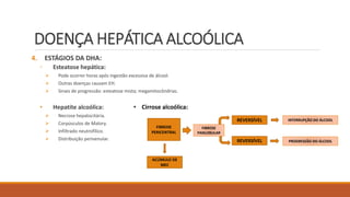 DOENÇA HEPÁTICA ALCOÓLICA
4. ESTÁGIOS DA DHA:
◦ Esteatose hepática:
 Pode ocorrer horas após ingestão excessiva de álcool.
 Outras doenças causam EH.
 Sinais de progressão: esteatose mista; megamitocôndrias.
• Hepatite alcoólica:
 Necrose hepatocitária.
 Corpúsculos de Malory.
 Infiltrado neutrofílico.
 Distribuição perivenular.
FIBROSE
PERICENTRAL
FIBROSE
PANLOBULAR
REVERSÍVEL
REVERSÍVEL
ACÚMULO DE
MEC
INTERRUPÇÃO DO ÁLCOOL
PROGRESSÃO DO ÁLCOOL
• Cirrose alcoólica:
 