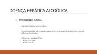 DOENÇA HEPÁTICA ALCOÓLICA
5. MANIFESTAÇÕES CLÍNICAS:
◦ Esteatose hepática: assintomática.
◦ Hepatite alcoólica: febre, hepatomegalia, icterícia, anorexia, telangiectasias, eritema
palmar e gincomastia.
◦ Diferenciar: relação AST/ALT.
◦ AST/ALT < 1  EHNA.
◦ AST/ALT > 2  DHA.
 