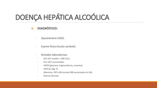 DOENÇA HEPÁTICA ALCOÓLICA
6. DIAGNÓSTICO:
◦ Questionário CAGE.
◦ Exame físico (muito variável).
◦ Achados laboratoriais:
◦ AST>ALT (ambos < 400 UI/L).
◦ FA e GGT aumentadas.
◦ HIPER (glicemia, trigliceridemia, uricemia).
◦ HIPO (K, Mg, P).
◦ Albumina, TAP e BB normais (BB aumentada em HA).
◦ Anemia discreta.
 