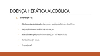 DOENÇA HEPÁTICA ALCOÓLICA
7. TRATAMENTO:
◦ Síndrome de Abstinência: diazepam + apoio psicológico + dissulfiran.
◦ Reposição calórico-volêmica e hidratação.
◦ Corticoideterapia (Prednisolona 32mg/dia por 4 semanas).
◦ Pentoxifilina (2ª linha).
◦ Transplante?
 
