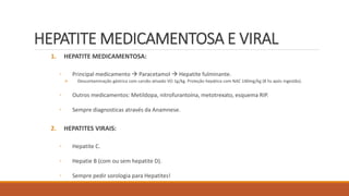 HEPATITE MEDICAMENTOSA E VIRAL
1. HEPATITE MEDICAMENTOSA:
◦ Principal medicamento  Paracetamol  Hepatite fulminante.
 Descontaminação gástrica com carvão ativado VO 1g/kg. Proteção hepática com NAC 140mg/kg (8 hs após ingestão).
◦ Outros medicamentos: Metildopa, nitrofurantoína, metotrexato, esquema RIP.
◦ Sempre diagnosticas através da Anamnese.
2. HEPATITES VIRAIS:
◦ Hepatite C.
◦ Hepatie B (com ou sem hepatite D).
◦ Sempre pedir sorologia para Hepatites!
 