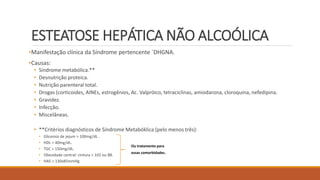 ESTEATOSE HEPÁTICA NÃO ALCOÓLICA
•Manifestação clínica da Síndrome pertencente `DHGNA.
•Causas:
• Síndrome metabólica.**
• Desnutrição proteica.
• Nutrição parenteral total.
• Drogas (corticoides, AINEs, estrogênios, Ac. Valpróico, tetraciclinas, amiodarona, cloroquina, nefedipina.
• Gravidez.
• Infecção.
• Miscelâneas.
• **Critérios diagnósticos de Síndrome Metabóklica (pelo menos três):
• Glicemia de jejum > 100mg/dL .
• HDL < 40mg/dL.
• TGC > 150mg/dL.
• Obesidade central: cintura > 102 ou 88.
• HAS > 130x85mmHg
Ou tratamento para
essas comorbidades.
 