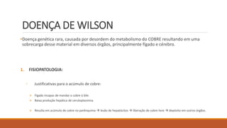 DOENÇA DE WILSON
•Doença genética rara, causada por desordem do metabolismo do COBRE resultando em uma
sobrecarga desse material em diversos órgãos, principalmente fígado e cérebro.
1. FISIOPATOLOGIA:
◦ Justificativas para o acúmulo de cobre:
 Fígado incapaz de mandar o cobre à bile.
 Baixa produção hepática de ceruloplasmina.
 Resulta em acúmulo de cobre no parênquima  lesão de hepatócitos  liberação de cobre livre  depósito em outros órgãos.
 