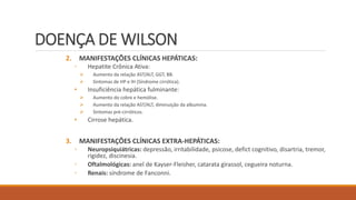 DOENÇA DE WILSON
2. MANIFESTAÇÕES CLÍNICAS HEPÁTICAS:
◦ Hepatite Crônica Ativa:
 Aumento da relação AST/ALT, GGT, BB.
 Sintomas de HP e IH (Síndrome cirrótica).
• Insuficiência hepática fulminante:
 Aumento do cobre e hemólise.
 Aumento da relação AST/ALT, diminuição da albumina.
 Sintomas pré-cirróticos.
• Cirrose hepática.
3. MANIFESTAÇÕES CLÍNICAS EXTRA-HEPÁTICAS:
◦ Neuropsiquiátricas: depressão, irritabilidade, psicose, defict cognitivo, disartria, tremor,
rigidez, discinesia.
◦ Oftalmológicas: anel de Kayser-Fleisher, catarata girassol, cegueira noturna.
◦ Renais: síndrome de Fanconni.
 