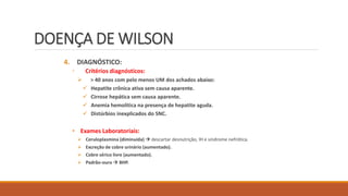 DOENÇA DE WILSON
4. DIAGNÓSTICO:
◦ Critérios diagnósticos:
 > 40 anos com pelo menos UM dos achados abaixo:
 Hepatite crônica ativa sem causa aparente.
 Cirrose hepática sem causa aparente.
 Anemia hemolítica na presença de hepatite aguda.
 Distúrbios inexplicados do SNC.
• Exames Laboratoriais:
 Ceruloplasmina (diminuída)  descartar desnutrição, IH e síndrome nefrótica.
 Excreção de cobre urinário (aumentado).
 Cobre sérico livre (aumentado).
 Padrão-ouro  BHP.
 