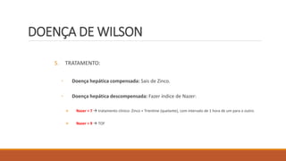 DOENÇA DE WILSON
5. TRATAMENTO:
◦ Doença hepática compensada: Sais de Zinco.
◦ Doença hepática descompensada: Fazer índice de Nazer:
 Nazer < 7  tratamento clínico: Zinco + Trientine (quelante), com intervalo de 1 hora de um para o outro.
 Nazer > 9  TOF
 