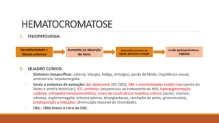 HEMATOCROMATOSE
1. FISIOPATOLOGIA:
2. QUADRO CLÍNICO:
◦ Sintomas inespecíficos: astenia, letargia, fadiga, artralgias, perda de libido, impotência sexual,
amenorreia, hepatomegalia.
◦ Sinais e sintomas de evolução: dor abdominal (EP, QSD), DM + anormalidades endócrinas (perda do
libido e atrofia testicular), ICC, arritmias (responsivas ao tratamento da HH), hiperpigmentação
cutânea, artropatia hemocromatótica, sinais de insuficiência hepática crônica (ascite, icterícia,
edemas, esplenomegalia, eritema palmar, telangiectasias, rarefação de pelos, ginecomastia),
predisposição a infecções (diminuição razoável da imunidade).
◦ Obs.: 100x maior o risco de CHC.
Hereditariedade +
fatores externos
Aumento na absorção
de Ferro
Deposição excessiva no
fígado, pâncreas e coração
Lesão aprenquimatosa -
FIBROSE
 