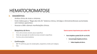 HEMATOCROMATOSE
3. DIAGNÓSTICO:
◦ Análise clínica de sinais e sintomas.
◦ Forte indício para a “Regra dos três Ás” (Astenia crônica, Artralgia e Aminotransferases aumentadas
sem motivos aparentes).
◦ Associar a DM e demais manifestações clínicas.
◦ Bioquímica do ferro:
 Ferro sérico (muito sensível, pouco específico).
 Índice de saturação de transferrina (mais sensível e específico).
 Ferritina sérica (intermediária).
• Confirmação:
 BHP  confirmar, grau de complicações, prognóstico, lesões pré-malignas.
 PCR.
Outros exames importantes para avaliar HH:
• Ferro hepático corável (3+/4+ ou 4+/4+)
• .
• Concentração hepática de ferro.
• Índice hepático de ferro.
 