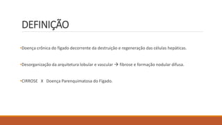 DEFINIÇÃO
•Doença crônica do fígado decorrente da destruição e regeneração das células hepáticas.
•Desorganização da arquitetura lobular e vascular  fibrose e formação nodular difusa.
•CIRROSE X Doença Parenquimatosa do Fígado.
 