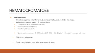 HEMATOCROMATOSE
4. TRATAMENTO:
◦ Orientações gerais: evitar ferro, vit. C, carne vermelha, evitar bebidas alcoólicas).
◦ Flebotomias (sangria 500mL)  eliminar ferro.
 1-2 FB/ semana  até esgotar estoque de ferro.
 Exames de ferro a cada 2-3 meses.
 Dosar hemoglobina a cada FB.
 Quando os valores estiverem: FS = 30-50mg/mL | IST < 50% | Hb = 11 g/dL.  1 Fb a cada 3-4 meses por toda a vida!
• TOF (pouca sobrevida).
• Tratar comorbidades associadas ao acúmulo de ferro.
 