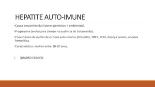 HEPATITE AUTO-IMUNE
•Causa desconhecida (fatores genéticos + ambientais).
•Progressiva (evolui para cirrose na ausência de tratamento).
•Coexistência de outras desordens auto-imunes (tireoidite, DM1, RCUI, doença celíaca, anemia
hemolítica.
•Característica: mulher entre 10-30 anos.
1. QUADRO CLÍNICO:
 