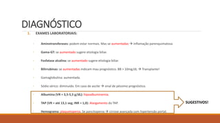 DIAGNÓSTICO
1. EXAMES LABORATORIAIS:
◦ Aminotransferases: podem estar normais. Mas se aumentadas  inflamação parenquimatosa.
◦ Gama-GT: se aumentado sugere etiologia biliar.
◦ Fosfatase alcalina: se aumentado sugere etiologia biliar.
◦ Bilirrubinas: se aumentadas indicam mau prognóstico. BB > 10mg/dL  Transplante!
◦ Gamaglobulina: aumentada.
◦ Sódio sérico: diminuído. Em caso de ascite  sinal de péssimo prognóstico.
◦ Albumina (VR = 3,5-5,5 g/dL): hipoalbuminemia.
◦ TAP (VR = até 13,1 seg; INR = 1,0): Alargamento do TAP.
◦ Hemograma: plaquetopenia. Se pancitopenia  cirrose avançada com hipertensão portal.
SUGESTIVOS!
 
