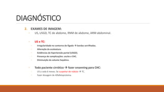 DIAGNÓSTICO
2. EXAMES DE IMAGEM:
◦ US, USGD, TC de abdome, RNM de abdome, ARM abdominal.
◦ US e TC:
◦ Irregularidade no contorno do fígado  bordas serrilhadas.
◦ Alteração da ecotextura.
◦ Evidências de hipertensão portal (USGD).
◦ Presença de complicações: ascite e CHC.
◦ Diminuição do volume hepático.
◦ Todo paciente cirrótico  fazer sreanning para CHC:
◦ US a cada 6 meses. Se suspeitar de nódulo  TC.
◦ Fazer dosagem de Alfafetoproteína.
 
