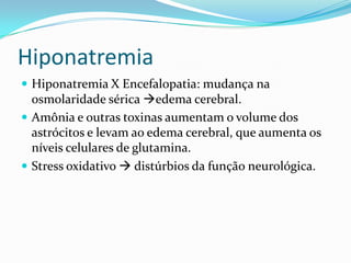 Hiponatremia
 Hiponatremia X Encefalopatia: mudança na
  osmolaridade sérica edema cerebral.
 Amônia e outras toxinas aumentam o volume dos
  astrócitos e levam ao edema cerebral, que aumenta os
  níveis celulares de glutamina.
 Stress oxidativo  distúrbios da função neurológica.
 
