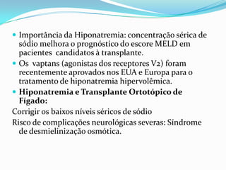  Importância da Hiponatremia: concentração sérica de
  sódio melhora o prognóstico do escore MELD em
  pacientes candidatos à transplante.
 Os vaptans (agonistas dos receptores V2) foram
  recentemente aprovados nos EUA e Europa para o
  tratamento de hiponatremia hipervolêmica.
 Hiponatremia e Transplante Ortotópico de
  Fígado:
Corrigir os baixos níveis séricos de sódio
Risco de complicações neurológicas severas: Síndrome
  de desmielinização osmótica.
 
