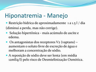 Hiponatremia - Manejo
 Restrição hídrica de aproximadamente 1 a 1.5 l / dia
(diminui a perda, mas não corrige).
 Solução hipertônica - mais acúmulo de ascite e
  edema.
 Os antagonistas dos receptores V2 (vaptans) –
  aumentam o soluto livre de excreção de água e
  melhoram a concentração de sódio.
 A reposição de sódio deve ser lenta (em média
  12mEq/l) pelo risco de Desmielinização Osmótica.
 
