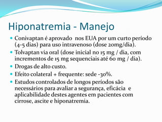 Hiponatremia - Manejo
 Conivaptan é aprovado nos EUA por um curto período
    (4-5 dias) para uso intravenoso (dose 20mg/dia).
   Tolvaptan via oral (dose inicial no 15 mg / dia, com
    incrementos de 15 mg sequenciais até 60 mg / dia).
   Drogas de alto custo.
   Efeito colateral + frequente: sede -30%.
   Estudos controlados de longos períodos são
    necessários para avaliar a segurança, eficácia e
    aplicabilidade destes agentes em pacientes com
    cirrose, ascite e hiponatremia.
 