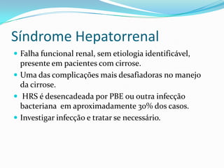 Síndrome Hepatorrenal
 Falha funcional renal, sem etiologia identificável,
  presente em pacientes com cirrose.
 Uma das complicações mais desafiadoras no manejo
  da cirrose.
 HRS é desencadeada por PBE ou outra infecção
  bacteriana em aproximadamente 30% dos casos.
 Investigar infecção e tratar se necessário.
 