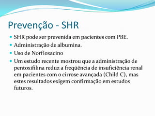 Prevenção - SHR
 SHR pode ser prevenida em pacientes com PBE.
 Administração de albumina.
 Uso de Norfloxacino
 Um estudo recente mostrou que a administração de
 pentoxifilina reduz a freqüência de insuficiência renal
 em pacientes com o cirrose avançada (Child C), mas
 estes resultados exigem confirmação em estudos
 futuros.
 