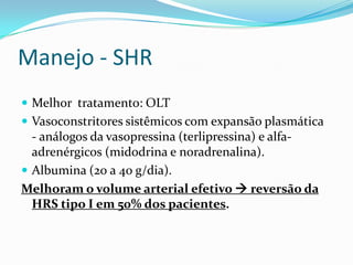 Manejo - SHR
 Melhor tratamento: OLT
 Vasoconstritores sistêmicos com expansão plasmática
  - análogos da vasopressina (terlipressina) e alfa-
  adrenérgicos (midodrina e noradrenalina).
 Albumina (20 a 40 g/dia).
Melhoram o volume arterial efetivo  reversão da
  HRS tipo I em 50% dos pacientes.
 
