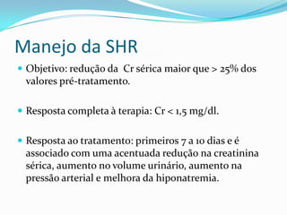 Manejo da SHR
 Objetivo: redução da Cr sérica maior que > 25% dos
 valores pré-tratamento.

 Resposta completa à terapia: Cr < 1,5 mg/dl.


 Resposta ao tratamento: primeiros 7 a 10 dias e é
 associado com uma acentuada redução na creatinina
 sérica, aumento no volume urinário, aumento na
 pressão arterial e melhora da hiponatremia.
 