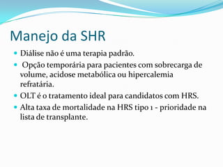 Manejo da SHR
 Diálise não é uma terapia padrão.
 Opção temporária para pacientes com sobrecarga de
  volume, acidose metabólica ou hipercalemia
  refratária.
 OLT é o tratamento ideal para candidatos com HRS.
 Alta taxa de mortalidade na HRS tipo 1 - prioridade na
  lista de transplante.
 