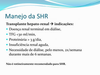 Manejo da SHR
Transplante hepato-renal  indicações:
 Doença renal terminal em diálise,
 TFG <30 ml/min,
 Proteinúria > 3 g/dia,
 Insuficiência renal aguda,
 Necessidade de diálise, pelo menos, 2x/semana
  durante mais de 6 semanas.

Não é rotineiramente recomendado para SHR.
 