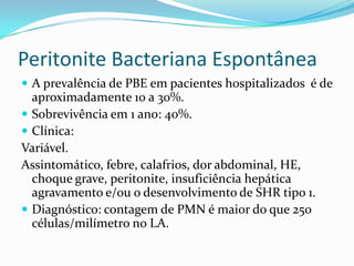Peritonite Bacteriana Espontânea
 A prevalência de PBE em pacientes hospitalizados é de
  aproximadamente 10 a 30%.
 Sobrevivência em 1 ano: 40%.
 Clínica:
Variável.
Assintomático, febre, calafrios, dor abdominal, HE,
  choque grave, peritonite, insuficiência hepática
  agravamento e/ou o desenvolvimento de SHR tipo 1.
 Diagnóstico: contagem de PMN é maior do que 250
  células/milímetro no LA.
 