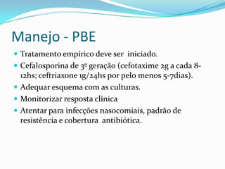 Manejo - PBE
 Tratamento empírico deve ser iniciado.
 Cefalosporina de 3º geração (cefotaxime 2g a cada 8-
  12hs; ceftriaxone 1g/24hs por pelo menos 5-7dias).
 Adequar esquema com as culturas.
 Monitorizar resposta clínica
 Atentar para infecções nasocomiais, padrão de
  resistência e cobertura antibiótica.
 
