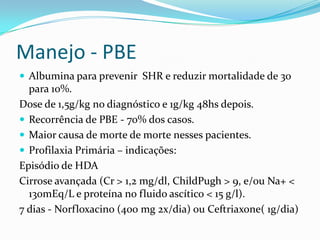 Manejo - PBE
 Albumina para prevenir SHR e reduzir mortalidade de 30
  para 10%.
Dose de 1,5g/kg no diagnóstico e 1g/kg 48hs depois.
 Recorrência de PBE - 70% dos casos.
 Maior causa de morte de morte nesses pacientes.
 Profilaxia Primária – indicações:
Episódio de HDA
Cirrose avançada (Cr > 1,2 mg/dl, ChildPugh > 9, e/ou Na+ <
  130mEq/L e proteína no fluido ascítico < 15 g/l).
7 dias - Norfloxacino (400 mg 2x/dia) ou Ceftriaxone( 1g/dia)
 