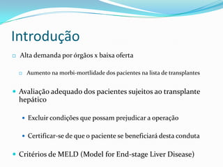 Introdução
   Alta demanda por órgãos x baixa oferta

       Aumento na morbi-mortlidade dos pacientes na lista de transplantes


 Avaliação adequado dos pacientes sujeitos ao transplante
    hepático

     Excluir condições que possam prejudicar a operação


     Certificar-se de que o paciente se beneficiará desta conduta


 Critérios de MELD (Model for End-stage Liver Disease)
 