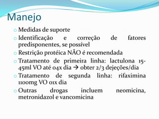 Manejo
 o Medidas de suporte
 o Identificação    e    correção    de    fatores
   predisponentes, se possível
 o Restrição protéica NÃO é recomendada
 o Tratamento de primeira linha: lactulona 15-
   45ml VO até 04x dia  obter 2/3 dejeções/dia
 o Tratamento de segunda linha: rifaximina
   1100mg VO 01x dia
 o Outras      drogas     incluem      neomicina,
   metronidazol e vancomicina
 