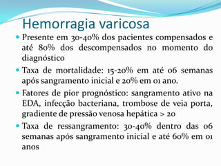 Hemorragia varicosa
 Presente em 30-40% dos pacientes compensados e
  até 80% dos descompensados no momento do
  diagnóstico
 Taxa de mortalidade: 15-20% em até 06 semanas
  após sangramento inicial e 20% em 01 ano.
 Fatores de pior prognóstico: sangramento ativo na
  EDA, infecção bacteriana, trombose de veia porta,
  gradiente de pressão venosa hepática > 20
 Taxa de ressangramento: 30-40% dentro das 06
  semanas após sangramento inicial e até 60% em 01
 anos
 