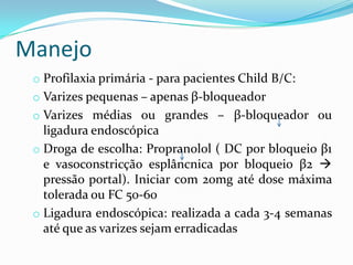 Manejo
 o Profilaxia primária - para pacientes Child B/C:
 o Varizes pequenas – apenas β-bloqueador
 o Varizes médias ou grandes – β-bloqueador ou
   ligadura endoscópica
 o Droga de escolha: Propranolol ( DC por bloqueio β1
   e vasoconstricção esplâncnica por bloqueio β2 
   pressão portal). Iniciar com 20mg até dose máxima
   tolerada ou FC 50-60
 o Ligadura endoscópica: realizada a cada 3-4 semanas
   até que as varizes sejam erradicadas
 
