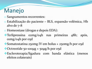 Manejo
o Sangramentos recorrentes:
o Estabilização do paciente – BLS, expansão volêmica, Hb
  alvo de 7-8
o Homeostase (drogas e depois EDA):
Terlipressina 02mg/04h nas primeiras 48h; após,
  01mg/04h por 05d
Somatostatina 250mg IV em bolus + 250mg/h por 05d
Octreotide 50-100μg + 50μg/h por 05d
Escleroterapia/ligadura com banda elástica (menos
  efeitos colaterais)
 