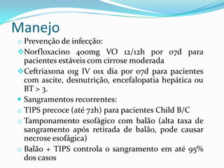 Manejo
o Prevenção de infecção:
Norfloxacino 400mg VO 12/12h por 07d para
  pacientes estáveis com cirrose moderada
Ceftriaxona 01g IV 01x dia por 07d para pacientes
  com ascite, desnutrição, encefalopatia hepática ou
  BT > 3.
 Sangramentos recorrentes:
o TIPS precoce (até 72h) para pacientes Child B/C
o Tamponamento esofágico com balão (alta taxa de
  sangramento após retirada de balão, pode causar
  necrose esofágica)
o Balão + TIPS controla o sangramento em até 95%
  dos casos
 