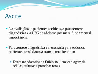 Ascite
 Na avaliação de pacientes ascíticos, a paracentese
 diagnóstica e a USG de abdome possuem fundamental
 importância

 Paracentese diagnóstica é necessária para todos os
 pacientes candidatos a transplante hepático

   Testes mandatórios do flúido incluem: contagem de
    células, culturas e proteínas totais
 