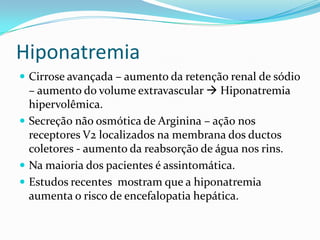 Hiponatremia
 Cirrose avançada – aumento da retenção renal de sódio
  – aumento do volume extravascular  Hiponatremia
  hipervolêmica.
 Secreção não osmótica de Arginina – ação nos
  receptores V2 localizados na membrana dos ductos
  coletores - aumento da reabsorção de água nos rins.
 Na maioria dos pacientes é assintomática.
 Estudos recentes mostram que a hiponatremia
  aumenta o risco de encefalopatia hepática.
 
