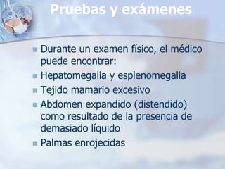 Pruebas y exámenes

 Durante un examen físico, el médico
  puede encontrar:
 Hepatomegalia y esplenomegalia
 Tejido mamario excesivo
 Abdomen expandido (distendido)
  como resultado de la presencia de
  demasiado líquido
 Palmas enrojecidas
 