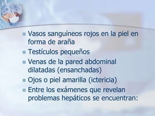  Vasos sanguíneos rojos en la piel en
  forma de araña
 Testículos pequeños
 Venas de la pared abdominal
  dilatadas (ensanchadas)
 Ojos o piel amarilla (ictericia)
 Entre los exámenes que revelan
  problemas hepáticos se encuentran:
 