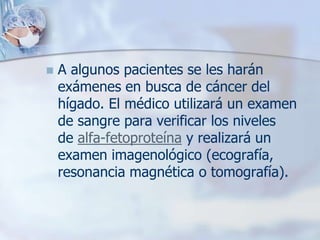    A algunos pacientes se les harán
    exámenes en busca de cáncer del
    hígado. El médico utilizará un examen
    de sangre para verificar los niveles
    de alfa-fetoproteína y realizará un
    examen imagenológico (ecografía,
    resonancia magnética o tomografía).
 