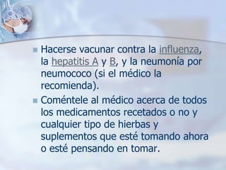  Hacerse vacunar contra la influenza,
  la hepatitis A y B, y la neumonía por
  neumococo (si el médico la
  recomienda).
 Coméntele al médico acerca de todos
  los medicamentos recetados o no y
  cualquier tipo de hierbas y
  suplementos que esté tomando ahora
  o esté pensando en tomar.
 