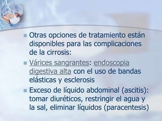  Otras opciones de tratamiento están
  disponibles para las complicaciones
  de la cirrosis:
 Várices sangrantes: endoscopia
  digestiva alta con el uso de bandas
  elásticas y esclerosis
 Exceso de líquido abdominal (ascitis):
  tomar diuréticos, restringir el agua y
  la sal, eliminar líquidos (paracentesis)
 