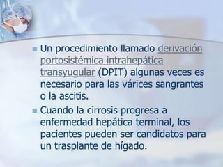  Un procedimiento llamado derivación
  portosistémica intrahepática
  transyugular (DPIT) algunas veces es
  necesario para las várices sangrantes
  o la ascitis.
 Cuando la cirrosis progresa a
  enfermedad hepática terminal, los
  pacientes pueden ser candidatos para
  un trasplante de hígado.
 